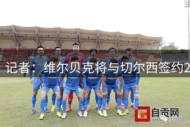 记者：维尔贝克将与切尔西签约2年，然后飞往中国香港参加季前赛